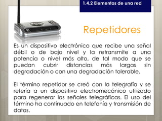 Curso LEOyE1.4.2 Elementos de una red
Repetidores
Es un dispositivo electrónico que recibe una señal
débil o de bajo nivel y la retransmite a una
potencia o nivel más alto, de tal modo que se
puedan cubrir distancias más largas sin
degradación o con una degradación tolerable.
El término repetidor se creó con la telegrafía y se
refería a un dispositivo electromecánico utilizado
para regenerar las señales telegráficas. El uso del
término ha continuado en telefonía y transmisión de
datos.
 