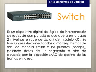Curso LEOyE1.4.2 Elementos de una red
Switch
Es un dispositivo digital de lógica de interconexión
de redes de computadores que opera en la capa
2 (nivel de enlace de datos) del modelo OSI. Su
función es interconectar dos o más segmentos de
red, de manera similar a los puentes (bridges),
pasando datos de un segmento a otro de
acuerdo con la dirección MAC de destino de las
tramas en la red.
 