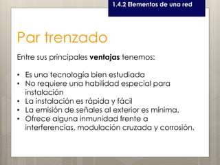 Curso LEOyE1.4.2 Elementos de una red
Par trenzado
Entre sus principales ventajas tenemos:
• Es una tecnología bien estudiada
• No requiere una habilidad especial para
instalación
• La instalación es rápida y fácil
• La emisión de señales al exterior es mínima.
• Ofrece alguna inmunidad frente a
interferencias, modulación cruzada y corrosión.
 