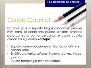 Curso LEOyE1.4.2 Elementos de una red
Cable Coaxial
El cable grueso soporta largas distancias, pero es
más caro, el cable fino puede ser más práctico
para conectar puntos cercanos, el cable coaxial
ofrece las siguientes ventajas:
• Soporta comunicaciones en banda ancha y en
banda base.
• Es útil para varias señales, incluyendo voz, video
y datos.
• Es una tecnología bien estudiada.
 
