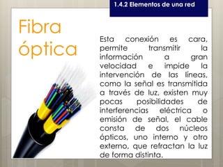 Curso LEOyE1.4.2 Elementos de una red
Fibra
óptica
Esta conexión es cara,
permite transmitir la
información a gran
velocidad e impide la
intervención de las líneas,
como la señal es transmitida
a través de luz, existen muy
pocas posibilidades de
interferencias eléctrica o
emisión de señal, el cable
consta de dos núcleos
ópticos, uno interno y otro
externo, que refractan la luz
de forma distinta.
 