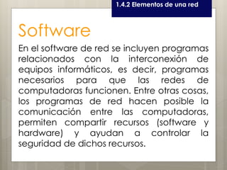 Curso LEOyE1.4.2 Elementos de una red
Software
En el software de red se incluyen programas
relacionados con la interconexión de
equipos informáticos, es decir, programas
necesarios para que las redes de
computadoras funcionen. Entre otras cosas,
los programas de red hacen posible la
comunicación entre las computadoras,
permiten compartir recursos (software y
hardware) y ayudan a controlar la
seguridad de dichos recursos.
 