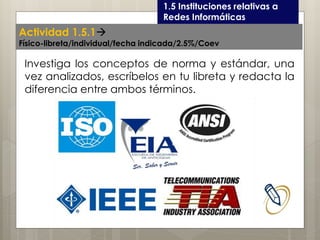 Curso LEOyE1.5 Instituciones relativas a
Redes Informáticas
Investiga los conceptos de norma y estándar, una
vez analizados, escríbelos en tu libreta y redacta la
diferencia entre ambos términos.
Actividad 1.5.1
Físico-libreta/individual/fecha indicada/2.5%/Coev
 