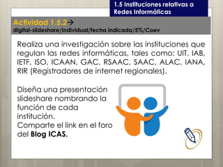 Curso LEOyE1.5 Instituciones relativas a
Redes Informáticas
Realiza una investigación sobre las instituciones que
regulan las redes informáticas, tales como: UIT, IAB,
IETF, ISO, ICAAN, GAC, RSAAC, SAAC, ALAC, IANA,
RIR (Registradores de internet regionales).
Actividad 1.5.2
digital-slideshare/individual/fecha indicada/5%/Coev
Diseña una presentación
slideshare nombrando la
función de cada
institución.
Comparte el link en el foro
del Blog ICAS.
 