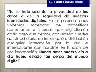 Curso LEOyE1.3.1 El lado oscuro del IoT
"No se trata sólo de la privacidad de los
datos o de la seguridad de nuestras
identidades digitales. En los próximos años
viviremos rodeados de dispositivos
conectados a internet que digitalizarán
cada paso que demos, convertirán nuestra
actividad diaria en información, distribuirán
cualquier interacción por la red e
interactuarán con nosotros en función de
esa información. Nunca antes nuestro día a
día había estado tan cerca del mundo
digital"
 