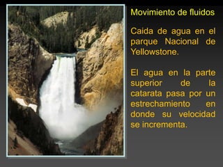 Movimiento de fluidos
Caida de agua en el
parque Nacional de
Yellowstone.
El agua en la parte
superior de la
catarata pasa por un
estrechamiento en
donde su velocidad
se incrementa.
 