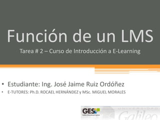 Función de un LMS
        Tarea # 2 – Curso de Introducción a E-Learning




• Estudiante: Ing. José Jaime Ruiz Ordóñez
• E-TUTORES: Ph.D. ROCAEL HERNÁNDEZ y MSc. MIGUEL MORALES
 