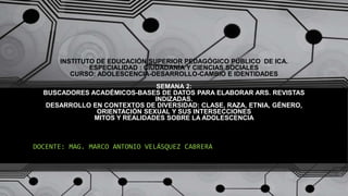 INSTITUTO DE EDUCACIÓN SUPERIOR PEDAGÓGICO PÚBLICO DE ICA.
ESPECIALIDAD : CIUDADANÍA Y CIENCIAS SOCIALES
CURSO: ADOLESCENCIA-DESARROLLO-CAMBIO E IDENTIDADES
SEMANA 2:
BUSCADORES ACADÉMICOS-BASES DE DATOS PARA ELABORAR ARS. REVISTAS
INDIZADAS.
DESARROLLO EN CONTEXTOS DE DIVERSIDAD: CLASE, RAZA, ETNIA, GÉNERO,
ORIENTACIÓN SEXUAL Y SUS INTERSECCIONES
MITOS Y REALIDADES SOBRE LA ADOLESCENCIA
DOCENTE: MAG. MARCO ANTONIO VELÁSQUEZ CABRERA
 