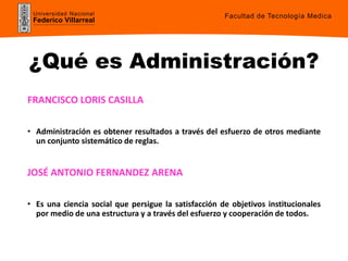 Universidad Nacional
Federico Villarreal
¿Qué es Administración?
FRANCISCO LORIS CASILLA
• Administración es obtener resultados a través del esfuerzo de otros mediante
un conjunto sistemático de reglas.
JOSÉ ANTONIO FERNANDEZ ARENA
• Es una ciencia social que persigue la satisfacción de objetivos institucionales
por medio de una estructura y a través del esfuerzo y cooperación de todos.
Facultad de Tecnología Medica
 