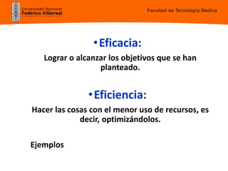 Universidad Nacional
Federico Villarreal
•Eficacia:
Lograr o alcanzar los objetivos que se han
planteado.
•Eficiencia:
Hacer las cosas con el menor uso de recursos, es
decir, optimizándolos.
Ejemplos
Facultad de Tecnología Medica
 