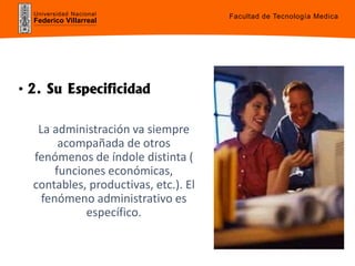 Universidad Nacional
Federico Villarreal
• 2. Su Especificidad
La administración va siempre
acompañada de otros
fenómenos de índole distinta (
funciones económicas,
contables, productivas, etc.). El
fenómeno administrativo es
específico.
Facultad de Tecnología Medica
 