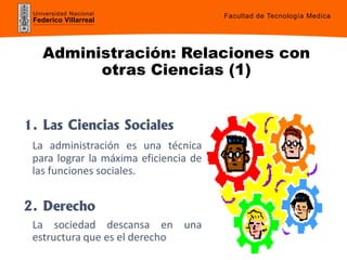 Universidad Nacional
Federico Villarreal
Administración: Relaciones con
otras Ciencias (1)
1. Las Ciencias Sociales
La administración es una técnica
para lograr la máxima eficiencia de
las funciones sociales.
2. Derecho
La sociedad descansa en una
estructura que es el derecho
Facultad de Tecnología Medica
 