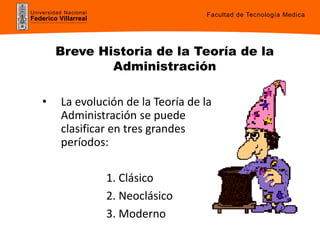 Universidad Nacional
Federico Villarreal
Facultad de Tecnología Medica
Breve Historia de la Teoría de la
Administración
• La evolución de la Teoría de la
Administración se puede
clasificar en tres grandes
períodos:
1. Clásico
2. Neoclásico
3. Moderno
 