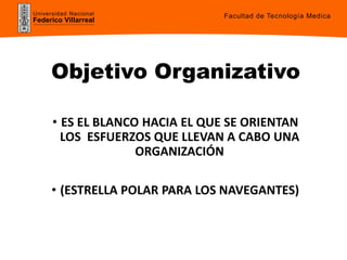 Universidad Nacional
Federico Villarreal
Objetivo Organizativo
• ES EL BLANCO HACIA EL QUE SE ORIENTAN
LOS ESFUERZOS QUE LLEVAN A CABO UNA
ORGANIZACIÓN
• (ESTRELLA POLAR PARA LOS NAVEGANTES)
Facultad de Tecnología Medica
 
