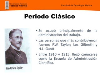 Universidad Nacional
Federico Villarreal
Periodo Clásico
• Se ocupó principalmente de la
administración del trabajo.
• Las personas que más contribuyeron
fueron: F.W. Taylor; Los Gilbreth y
H.L. Gantt.
• Entre 1910 y 1915; llegó conocerse
como la Escuela de Administración
Científica.
Facultad de Tecnología Medica
 