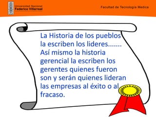 Universidad Nacional
Federico Villarreal
La Historia de los pueblos
la escriben los lideres.......
Así mismo la historia
gerencial la escriben los
gerentes quienes fueron
son y serán quienes lideran
las empresas al éxito o al
fracaso.
Facultad de Tecnología Medica
 