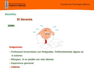 Universidad Nacional
Federico Villarreal
• Profesional Universitario con Postgrados. Preferentemente alguno en
el exterior.
• Bilingües. Si es posible con más idiomas
• Experiencia gerencial.
• Líderes
Exigencias:
2000:
El Gerente
Desafíos
Facultad de Tecnología Medica
 