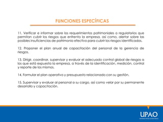 11. Verificar e informar sobre los requerimientos patrimoniales o regulatorios que
permitan cubrir los riesgos que enfrenta la empresa, así como, alertar sobre las
posibles insuficiencias de patrimonio efectivo para cubrir los riesgos identificados.
12. Proponer el plan anual de capacitación del personal de la gerencia de
riesgos.
13. Dirigir, coordinar, supervisar y evaluar el adecuado control global de riesgos a
los que está expuesta la empresa, a través de la identificación, medición, control
y reporte de los mismos.
14. Formular el plan operativo y presupuesto relacionado con su gestión.
15. Supervisar y evaluar al personal a su cargo, así como velar por su permanente
desarrollo y capacitación.
FUNCIONES ESPECÍFICAS
 