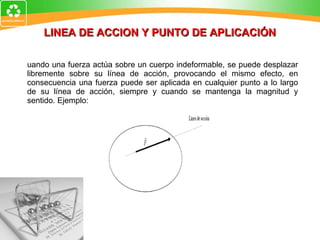 LINEA DE ACCION Y PUNTO DE APLICACIÓN Cuando una fuerza actúa sobre un cuerpo indeformable, se puede desplazar libremente sobre su línea de acción, provocando el mismo efecto, en consecuencia una fuerza puede ser aplicada en cualquier punto a lo largo de su línea de acción, siempre y cuando se mantenga la magnitud y sentido. Ejemplo: 