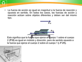 La fuerza de acción es igual en magnitud a la fuerza de reacción y opuesta en sentido. En todos los casos, las fuerzas de acción y reacción actúan sobre objetos diferentes y deben ser del mismo tipo. Esto significa que la fuerza que ejerce el cuerpo 1 sobre el cuerpo 2 ( F12 ) es igual en módulo y dirección, pero de sentido opuesto a la fuerza que ejerce el cuerpo 2 sobre el cuerpo 1  (- F 21). m 1 m 2 F 12 F 12 