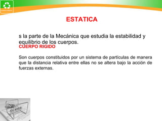 Es la parte de la Mecánica que estudia la estabilidad y equilibrio de los cuerpos. ESTATICA CUERPO RIGIDO Son cuerpos constituidos por un sistema de partículas de manera que la distancia relativa entre ellas no se altera bajo la acción de fuerzas externas. 
