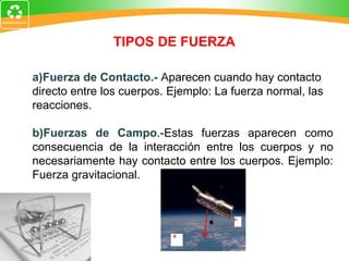 TIPOS DE FUERZA a)Fuerza de Contacto.-  A parecen cuando hay contacto directo entre los cuerpos. Ejemplo: La fuerza normal, las reacciones. b)Fuerzas de Campo .-Estas fuerzas aparecen como consecuencia de la interacción entre los cuerpos y no necesariamente hay contacto entre los cuerpos. Ejemplo: Fuerza gravitacional. 