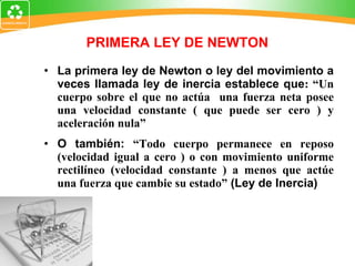 La primera ley de Newton o ley del movimiento a veces llamada ley de inercia establece que : “Un cuerpo sobre el que no actúa  una fuerza neta posee una velocidad constante ( que puede ser cero ) y aceleración nula” O también:  “Todo cuerpo permanece en reposo (velocidad igual a cero ) o con movimiento uniforme rectilíneo (velocidad constante ) a menos que actúe una fuerza que cambie su estado”  (Ley de Inercia) PRIMERA LEY DE NEWTON 