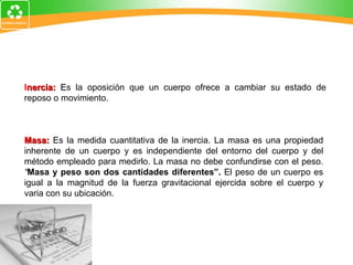 I nercia:  E s la oposición que un cuerpo ofrece a cambiar su estado de reposo o movimiento. Masa:  Es la medida cuantitativa de la inercia. La masa es una propiedad inherente de un cuerpo y es independiente del entorno del cuerpo y del método empleado para medirlo. La masa no debe confundirse con el peso.  “ Masa y peso son dos cantidades diferentes”.  El peso de un cuerpo es igual a la magnitud de la fuerza gravitacional ejercida sobre el cuerpo y varia con su ubicación. 