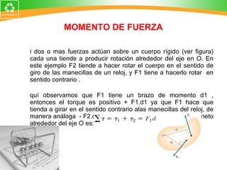 MOMENTO DE FUERZA Si dos o mas fuerzas actúan sobre un cuerpo rígido (ver figura) cada una tiende a producir rotación alrededor del eje en O. En este ejemplo F2 tiende a hacer rotar el cuerpo en el sentido de giro de las manecillas de un reloj, y F1 tiene a hacerlo rotar  en sentido contrario . Aquí observamos que F1 tiene un brazo de momento d1 , entonces el torque es positivo + F1.d1 ya que F1 hace que tienda a girar en el sentido contrario alas manecillas del reloj, de manera análoga  - F2.d2.Por lo tanto el momento de torsión  neto alrededor del eje O es:  