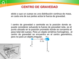 CENTRO DE GRAVEDAD Debido a que un cuerpo es una distribución continua de masa,  en cada una de sus partes actúa la fuerza de gravedad. El centro de gravedad o centroide es la posición donde se  puede considerar actuando la fuerza de gravedad neta, es el  punto ubicado en la posición promedio donde se concentra el  peso total del cuerpo. Para un objeto simétrico homogéneo,  el centro de gravedad se encuentra en el centro geométrico, pero no para un objeto irregular.  