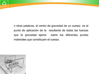 En otras palabras, el centro de gravedad de un cuerpo  es el punto de aplicación de la  resultante de todas las fuerzas que la gravedad ejerce  sobre los diferentes puntos materiales que constituyen el cuerpo.  