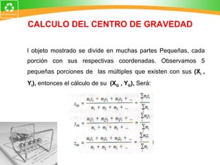 CALCULO DEL CENTRO DE GRAVEDAD El objeto mostrado se divide en muchas partes Pequeñas, cada porción con sus respectivas coordenadas. Observamos 5 pequeñas porciones de  las múltiples que existen con sus  (X i  , Y i ),  entonces el cálculo de su  (X G  , Y G ),  Será: 