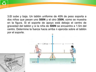 3.El sube y baja. Un tablón uniforme de 40N de peso soporta a dos niños que pesan uno  500N  y el otro  350N , como se muestra en la figura. Si el soporte de apoyo está debajo el centro de gravedad del tablón y si la niña de  500N  se encuentra a 1.5m del centro. Determine la fuerza hacia arriba n ejercida sobre el tablón por el soporte. 