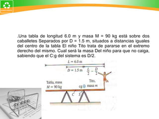 4.Una tabla de longitud 6.0 m y masa M = 90 kg está sobre dos caballetes Separados por D = 1.5 m, situados a distancias iguales del centro de la tabla El niño Tito trata de pararse en el extremo derecho del mismo. Cual será la masa Del niño para que no caiga, sabiendo que el C:g del sistema es D/2. 