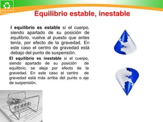 Equilibrio estable, inestable El equilibrio es estable  si el cuerpo, siendo apartado de su posición de equilibrio, vuelve al puesto que antes tenía, por efecto de la gravedad. En este caso el centro de gravedad está debajo del punto de suspensión.  El equilibrio es inestable  si el cuerpo, siendo apartado de su posición  de equilibrio, se aleja por efecto de la gravedad. En este caso el centro  de gravedad está más arriba del punto o eje de suspensión.  
