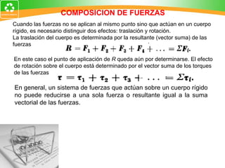 COMPOSICION DE FUERZAS En general, un sistema de fuerzas que actúan sobre un cuerpo rígido no puede reducirse a una sola fuerza o resultante igual a la suma vectorial de las fuerzas. Cuando las fuerzas no se aplican al mismo punto sino que actúan en un cuerpo  rígido, es necesario distinguir dos efectos : traslación y rotación. La traslación del cuerpo es determinada por la resultante (vector suma) de las  fuerzas En este caso el punto de aplicación de  R  queda aún por determinarse. El efecto  de rotación sobre el cuerpo está determinado por el vector suma de los torques  de las fuerzas 