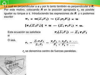 La cual es perpendicular a  u  y por lo tanto también es perpendicular a  R . Por este motivo, colocando  R  en la posición apropiada  r c , es posible igualar su torque a   . Introduciendo las expresiones de  R  y     podemos escribir Esta ecuación se satisface si O sea,  r c  se denomina centro de fuerzas paralelas. 