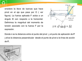 Considere la llave de tuercas que hace pívot en el eje que pasa por O ( ver figura). La fuerza aplicada F actúa a un ángulo  Φ  con respecto a la horizontal. Definimos la magnitud del momento de torsión asociado con la fuerza F por la expresión:  Donde  r  es la distancia entre el punto del pívot  y el punto de aplicación de  F  y  d  es la distancia perpendicular  desde el punto de pívot a la línea de acción de  F. 