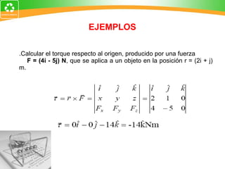 EJEMPLOS 1.Calcular el torque respecto al origen, producido por una fuerza  F = (4i - 5j) N , que se aplica a un objeto en la posición r = (2i + j) m. 