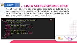 A la etiqueta <select> le podemos aplicar el atributo multiple, de modo
que desaparecerá la posibilidad de desplegar la lista, mostrando
directamente las opciones en otro formato que hará posible pulsar la
tecla CTRL y marcar varias de las opciones de la lista.
LISTA SELECCIÓN MULTIPLE
 