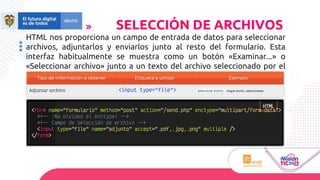 HTML nos proporciona un campo de entrada de datos para seleccionar
archivos, adjuntarlos y enviarlos junto al resto del formulario. Esta
interfaz habitualmente se muestra como un botón «Examinar...» o
«Seleccionar archivo» junto a un texto del archivo seleccionado por el
usuario.
SELECCIÓN DE ARCHIVOS
 