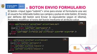 El botón <input type="submit"> sirve para enviar el formulario una vez
el usuario ha rellenado todos sus campos y pulsa en este botón. El texto
por defecto del botón será Enviar (o equivalente según el idioma).
Podemos modificar el texto del botón mediante el atributo value.
BOTON ENVIO FORMULARIO
 