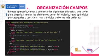 En este apartado, vamos a comentar las siguientes etiquetas, que sirven
para organizar mejor los elementos de un formulario, reagrupándolos
por categorías o temáticas, mostrándolos de forma más ordenada
ORGANIZACIÓN CAMPOS
 