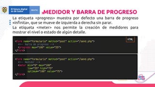 La etiqueta <progress> muestra por defecto una barra de progreso
«infinita», que se mueve de izquierda a derecha sin parar.
La etiqueta <meter> nos permite la creación de medidores para
mostrar el nivel o estado de algún detalle.
MEDIDOR Y BARRA DE PROGRESO
 
