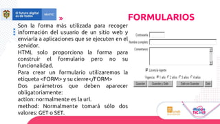 Son la forma más utilizada para recoger
información del usuario de un sitio web y
enviarla a aplicaciones que se ejecuten en el
servidor.
HTML solo proporciona la forma para
construir el formulario pero no su
funcionalidad.
Para crear un formulario utilizaremos la
etiqueta <FORM> y su cierre</FORM>
Dos parámetros que deben aparecer
obligatoriamente:
action: normalmente es la url.
method: Normalmente tomará sólo dos
valores: GET o SET.
FORMULARIOS
 