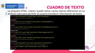 La etiqueta HTML <input> puede tomar varios valores diferentes en su
atributo type para permitir al usuario introducir información de texto.
CUADRO DE TEXTO
<form name="formulario" method="post" action="/send.php">
<!-- Campo de entrada de teléfono -->
Teléfono:
<input type="tel" name="telefono" placeholder="+XX XXX XXXXXX" />
<!-- Campo de entrada de email -->
Email:
<input type="email" name="correo" placeholder="nombre@dominio.com" />
<!-- Campo de entrada de url -->
Página web:
<input type="url" name="web" placeholder="https://pagina.com/" />
<!-- Campo de entrada de usuario -->
Usuario:`
<input type="text" name="nombre" placeholder="Por ejemplo, Juan" />
<!-- Campo de entrada de password -->
Password:
<input type="password" name="pass" placeholder="Contraseña" />
<!-- Campo oculto: Este campo no se verá en el navegador -->
<input type="hidden" name="informacion" value="72625" />
</form>
 