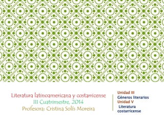Literatura latinoamericana y costarricense 
III Cuatrimestre, 2014 
Profesora: Cristina Solís Moreira 
Unidad III 
Géneros literarios 
Unidad V 
Literatura 
costarricense 
 