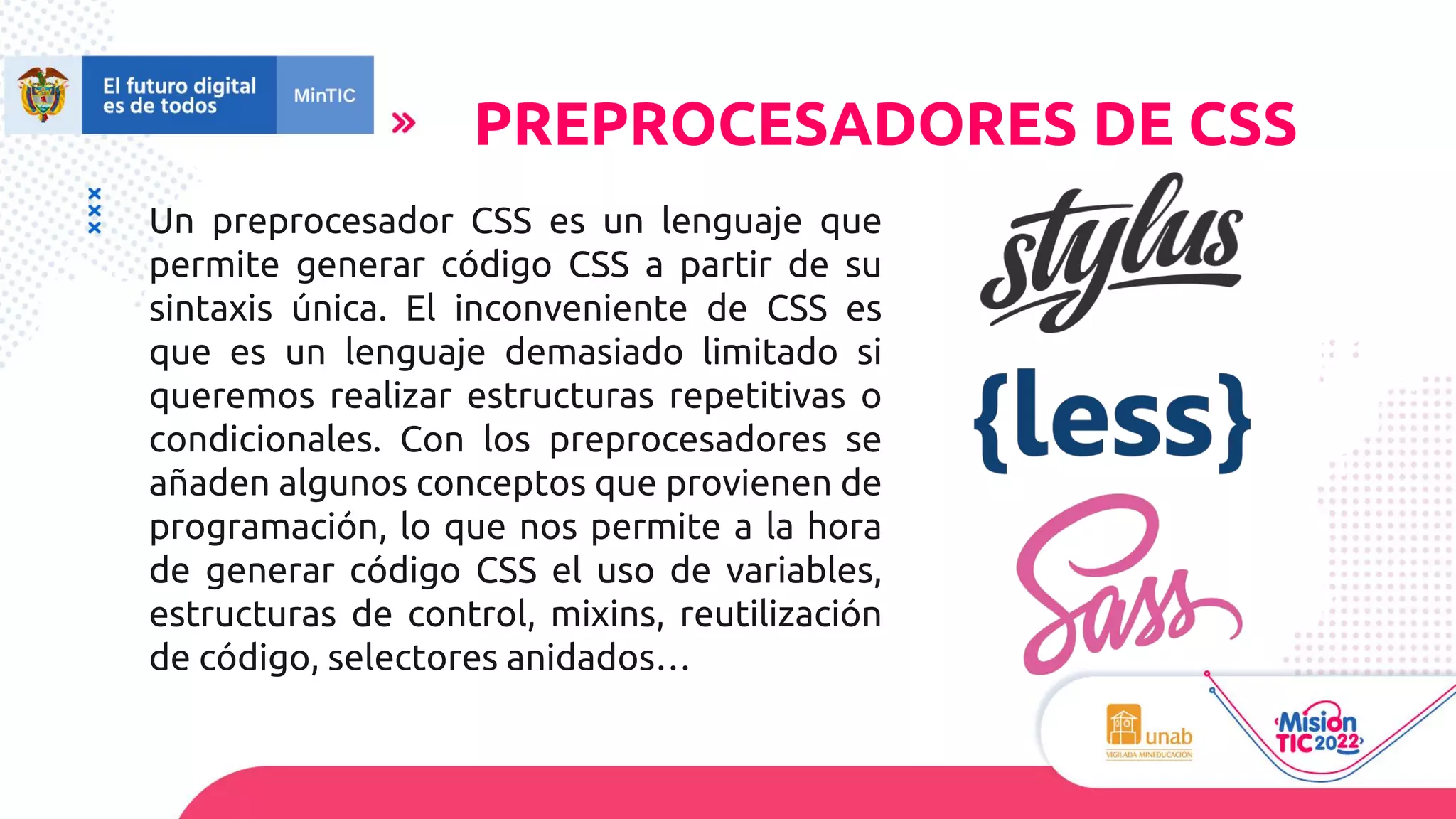 Un preprocesador CSS es un lenguaje que
permite generar código CSS a partir de su
sintaxis única. El inconveniente de CSS es
que es un lenguaje demasiado limitado si
queremos realizar estructuras repetitivas o
condicionales. Con los preprocesadores se
añaden algunos conceptos que provienen de
programación, lo que nos permite a la hora
de generar código CSS el uso de variables,
estructuras de control, mixins, reutilización
de código, selectores anidados…
PREPROCESADORES DE CSS
 
