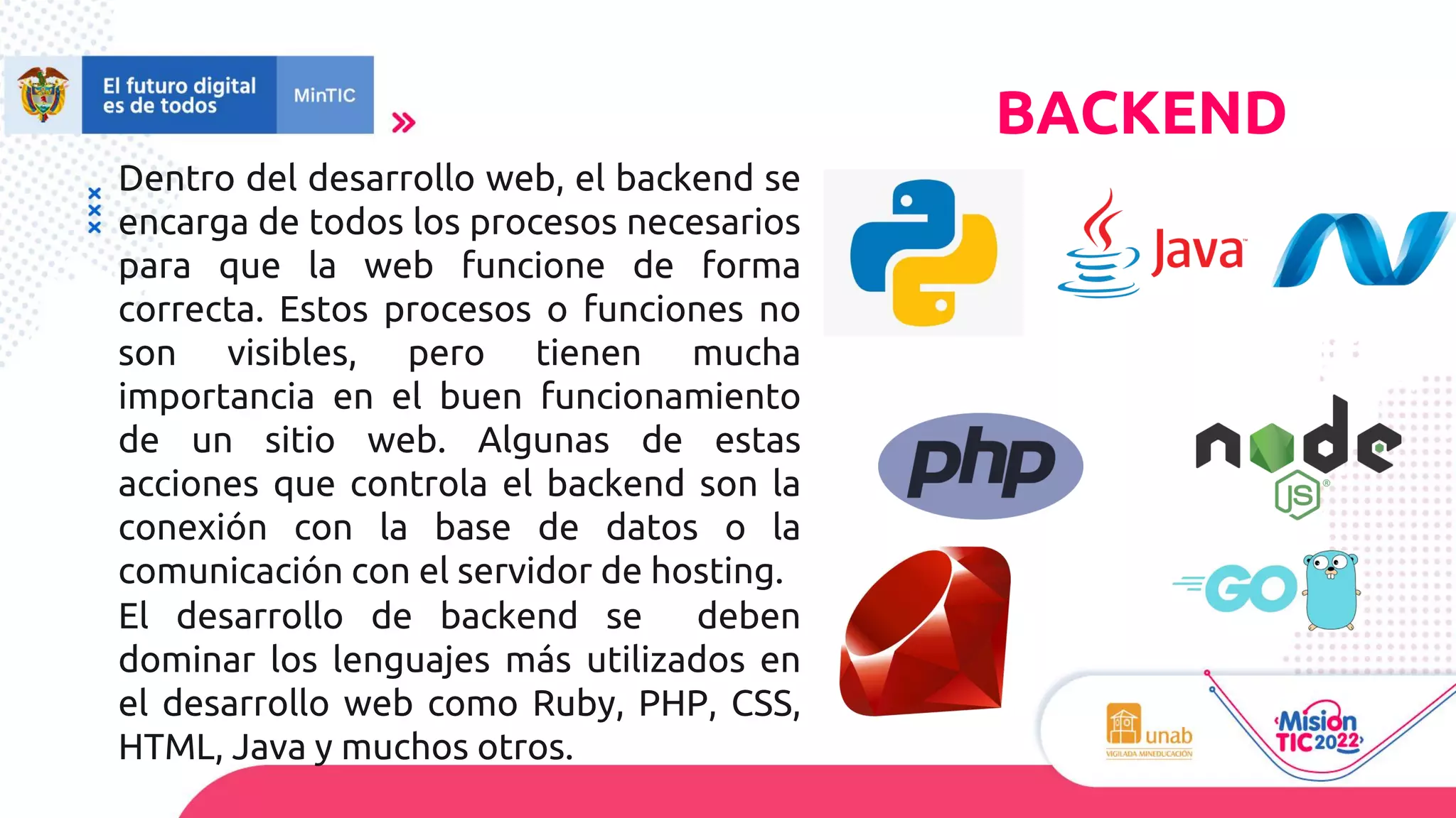 Dentro del desarrollo web, el backend se
encarga de todos los procesos necesarios
para que la web funcione de forma
correcta. Estos procesos o funciones no
son visibles, pero tienen mucha
importancia en el buen funcionamiento
de un sitio web. Algunas de estas
acciones que controla el backend son la
conexión con la base de datos o la
comunicación con el servidor de hosting.
El desarrollo de backend se deben
dominar los lenguajes más utilizados en
el desarrollo web como Ruby, PHP, CSS,
HTML, Java y muchos otros.
BACKEND
 