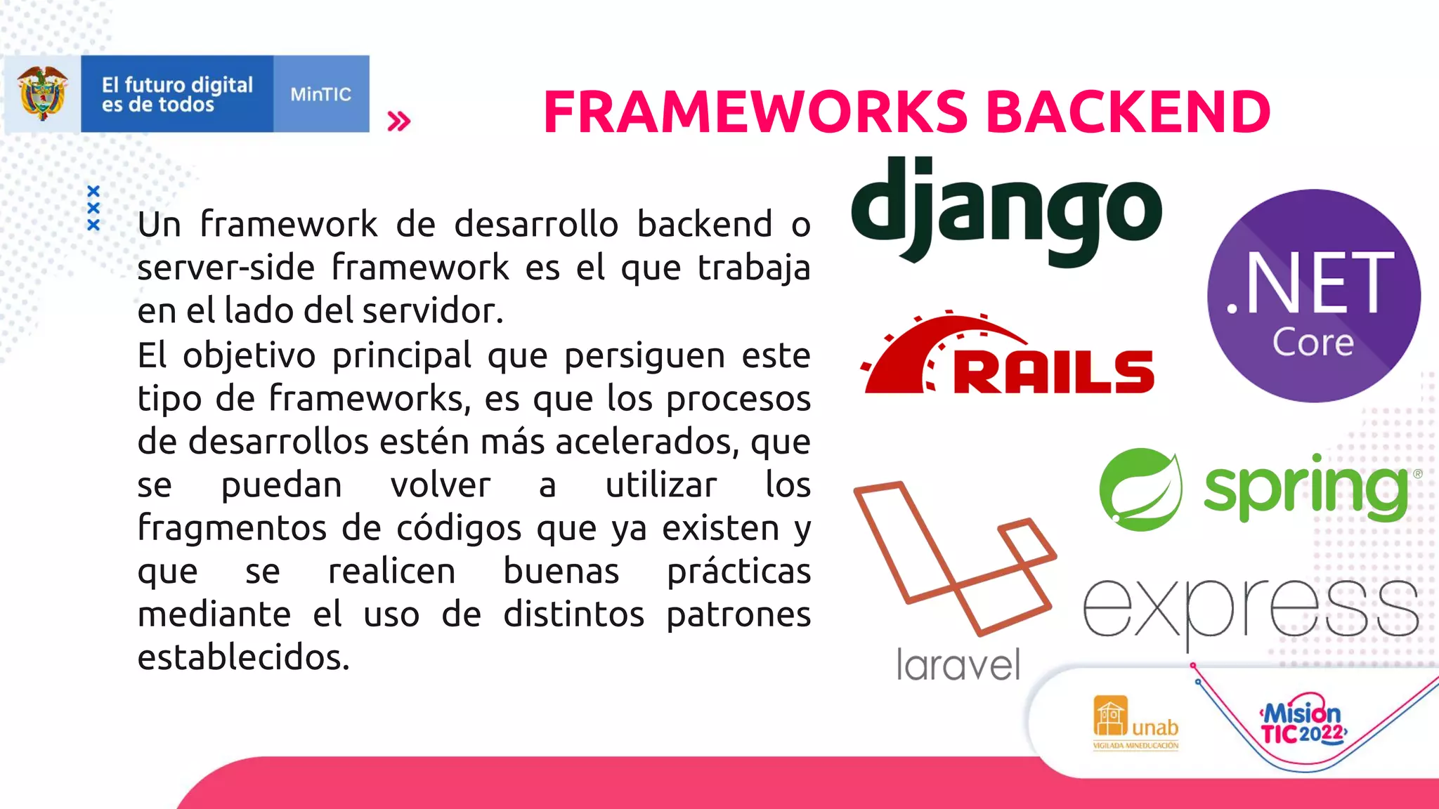 Un framework de desarrollo backend o
server-side framework es el que trabaja
en el lado del servidor.
El objetivo principal que persiguen este
tipo de frameworks, es que los procesos
de desarrollos estén más acelerados, que
se puedan volver a utilizar los
fragmentos de códigos que ya existen y
que se realicen buenas prácticas
mediante el uso de distintos patrones
establecidos.
FRAMEWORKS BACKEND
 